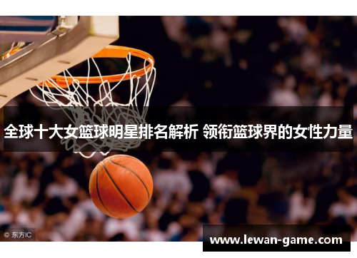 全球十大女篮球明星排名解析 领衔篮球界的女性力量